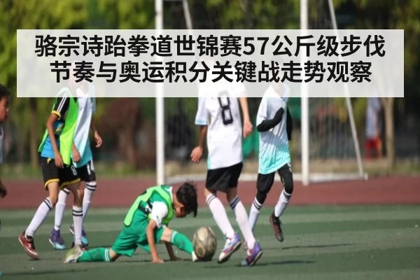 骆宗诗跆拳道世锦赛57公斤级步伐节奏与奥运积分关键战走势观察